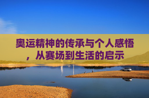 奥运精神的传承与个人感悟,从赛场到生活的启示 奥运精神的传承与个人感悟,从赛场到生活的启示