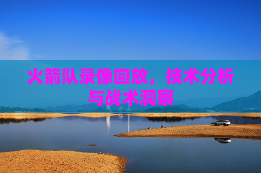 火箭队录像回放,技术分析与战术洞察 火箭队录像回放,技术分析与战术洞察