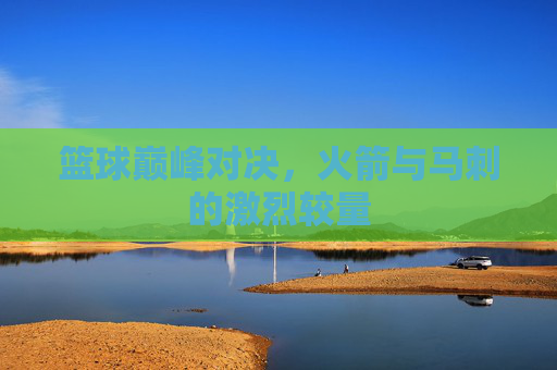 篮球巅峰对决,火箭与马刺的激烈较量 篮球巅峰对决,火箭与马刺的激烈较量