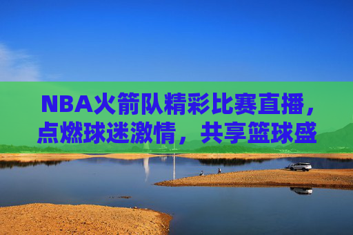 NBA火箭队精彩比赛直播，点燃球迷激情，共享篮球盛宴