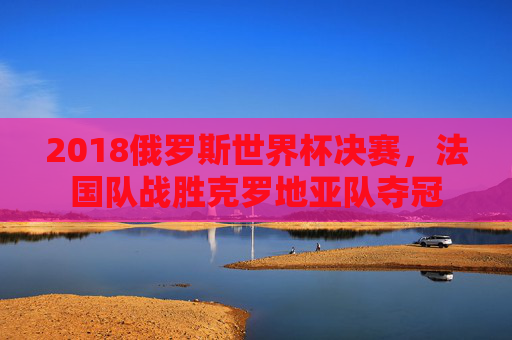 2018俄罗斯世界杯决赛,法国队战胜克罗地亚队夺冠 2018俄罗斯世界杯决赛,法国队战胜克罗地亚队夺冠