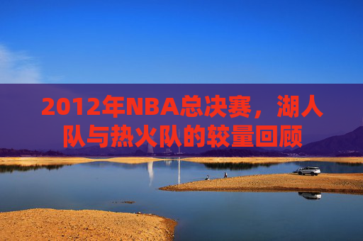 2012年NBA总决赛,湖人队与热火队的较量回顾 2012年NBA总决赛,湖人队与热火队的较量回顾