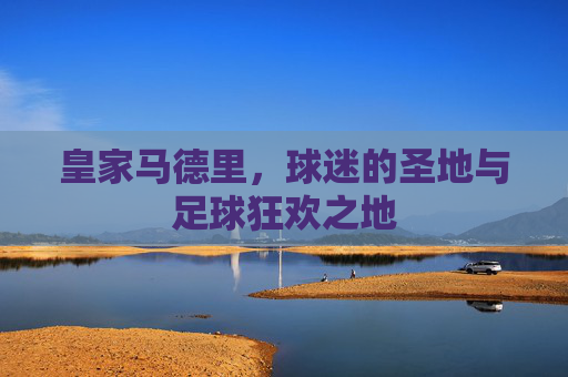 皇家马德里,球迷的圣地与足球狂欢之地 皇家马德里,球迷的圣地与足球狂欢之地