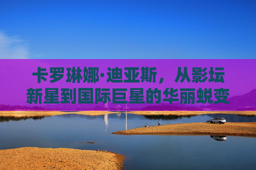 卡罗琳娜·迪亚斯,从影坛新星到国际巨星的华丽蜕变 卡罗琳娜·迪亚斯,从影坛新星到国际巨星的华丽蜕变