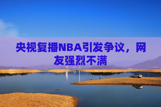 央视复播NBA引发争议,网友强烈不满 央视复播NBA引发争议,网友强烈不满