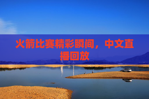 火箭比赛精彩瞬间,中文直播回放 火箭比赛精彩瞬间,中文直播回放