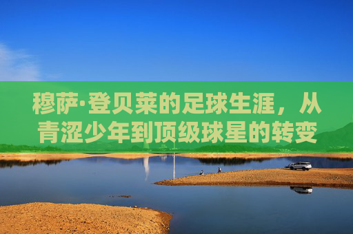 穆萨·登贝莱的足球生涯，从青涩少年到顶级球星的转变之旅