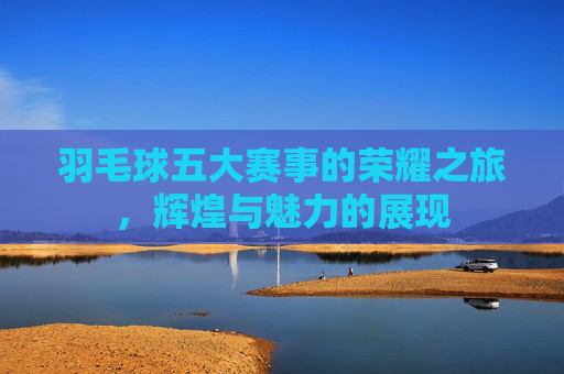 羽毛球五大赛事的荣耀之旅，辉煌与魅力的展现