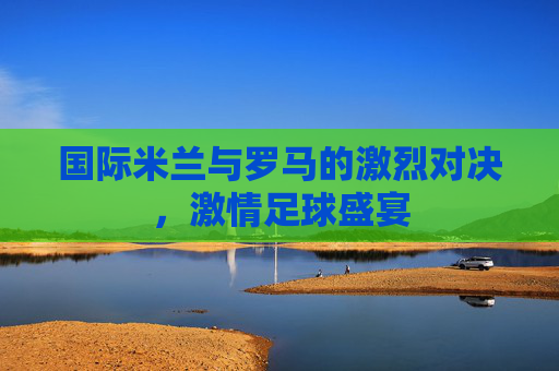 国际米兰与罗马的激烈对决，激情足球盛宴