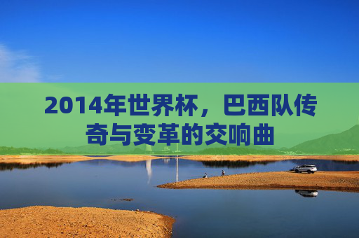 2014年世界杯,巴西队传奇与变革的交响曲 2014年世界杯,巴西队传奇与变革的交响曲