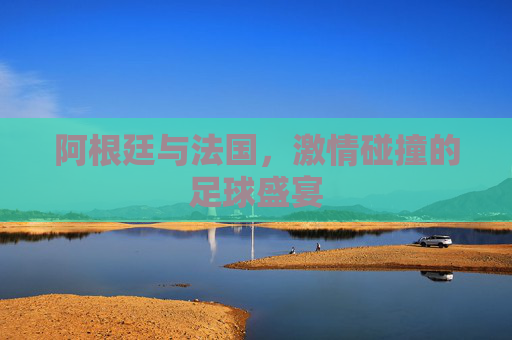 阿根廷与法国，激情碰撞的足球盛宴