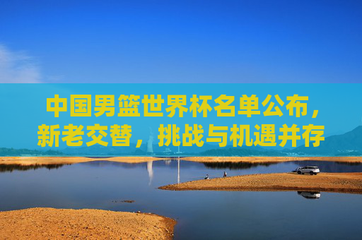 中国男篮世界杯名单公布，新老交替，挑战与机遇并存