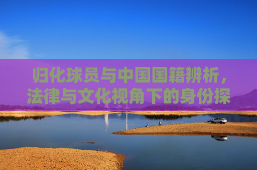 归化球员与中国国籍辨析,法律与文化视角下的身份探索 归化球员与中国国籍辨析,法律与文化视角下的身份探索