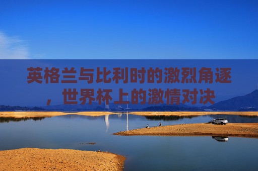 英格兰与比利时的激烈角逐，世界杯上的激情对决