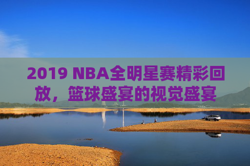 2019 NBA全明星赛精彩回放，篮球盛宴的视觉盛宴