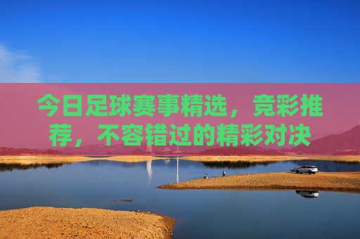 今日足球赛事精选,竞彩推荐,不容错过的精彩对决 今日足球赛事精选,竞彩推荐,不容错过的精彩对决