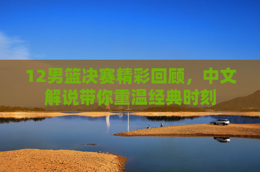 12男篮决赛精彩回顾，中文解说带你重温经典时刻
