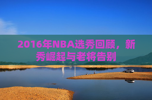 2016年NBA选秀回顾，新秀崛起与老将告别