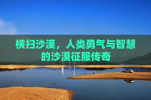 横扫沙漠，人类勇气与智慧的沙漠征服传奇
