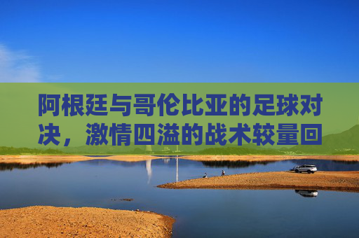 阿根廷与哥伦比亚的足球对决，激情四溢的战术较量回放