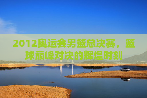 2012奥运会男篮总决赛，篮球巅峰对决的辉煌时刻
