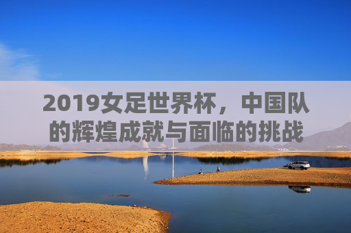 2019女足世界杯，中国队的辉煌成就与面临的挑战