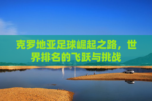 克罗地亚足球崛起之路，世界排名的飞跃与挑战