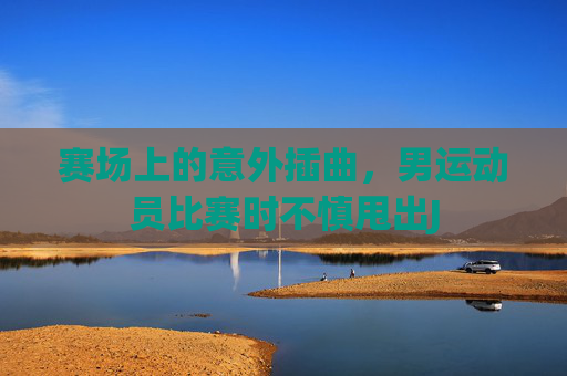赛场上的意外插曲,男运动员比赛时不慎甩出J 赛场上的意外插曲,男运动员比赛时不慎甩出J