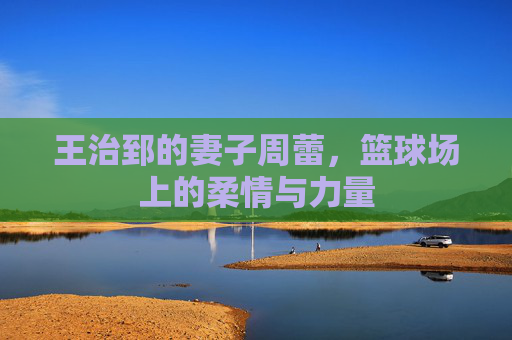 王治郅的妻子周蕾，篮球场上的柔情与力量