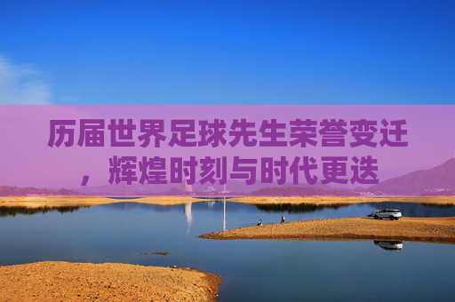 历届世界足球先生荣誉变迁,辉煌时刻与时代更迭 历届世界足球先生荣誉变迁,辉煌时刻与时代更迭