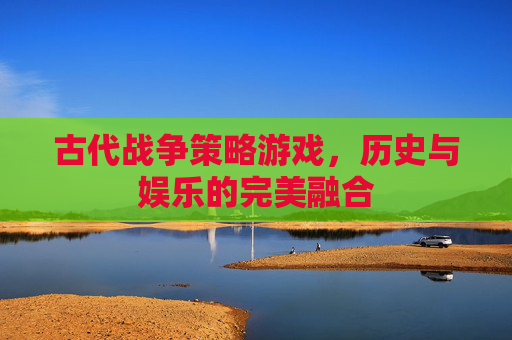 古代战争策略游戏，历史与娱乐的完美融合