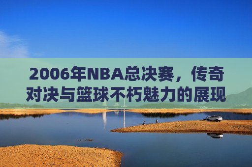 2006年NBA总决赛，传奇对决与篮球不朽魅力的展现
