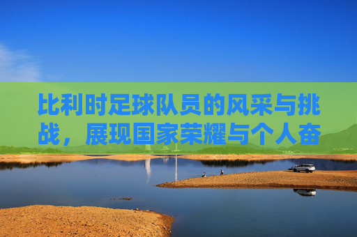 比利时足球队员的风采与挑战，展现国家荣耀与个人奋斗