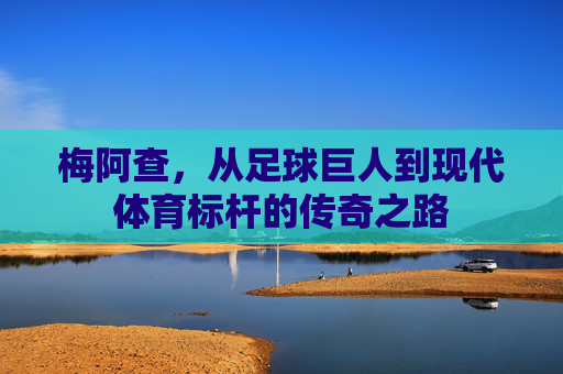 梅阿查,从足球巨人到现代体育标杆的传奇之路 梅阿查,从足球巨人到现代体育标杆的传奇之路