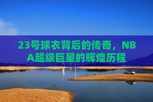 23号球衣背后的传奇，NBA超级巨星的辉煌历程