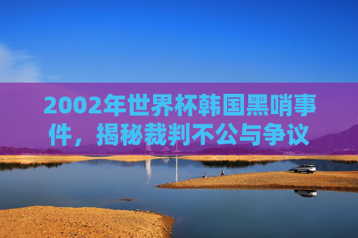 2002年世界杯韩国黑哨事件,揭秘裁判不公与争议 2002年世界杯韩国黑哨事件,揭秘裁判不公与争议
