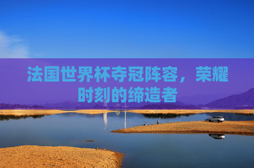 法国世界杯夺冠阵容,荣耀时刻的缔造者 法国世界杯夺冠阵容,荣耀时刻的缔造者