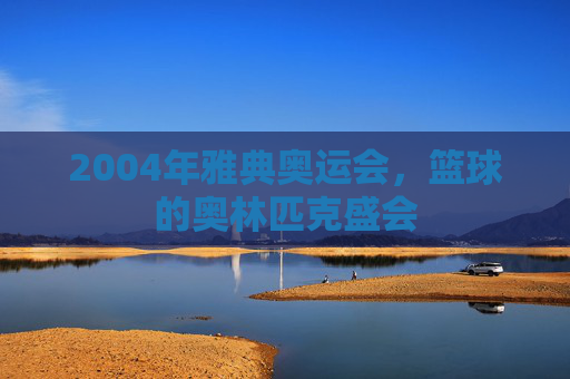 2004年雅典奥运会,篮球的奥林匹克盛会 2004年雅典奥运会,篮球的奥林匹克盛会