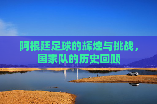阿根廷足球的辉煌与挑战，国家队的历史回顾