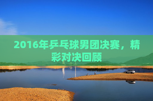 2016年乒乓球男团决赛，精彩对决回顾