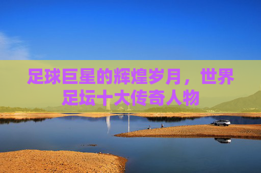 足球巨星的辉煌岁月,世界足坛十大传奇人物 足球巨星的辉煌岁月,世界足坛十大传奇人物