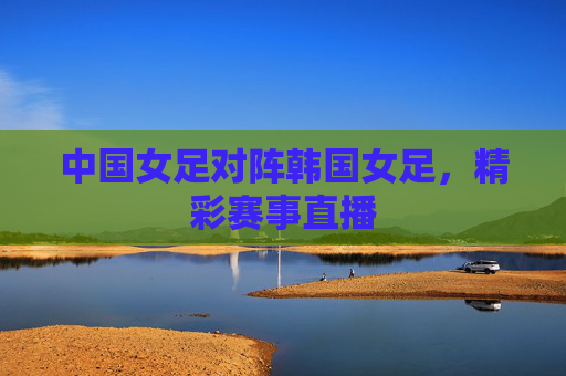 中国女足对阵韩国女足，精彩赛事直播