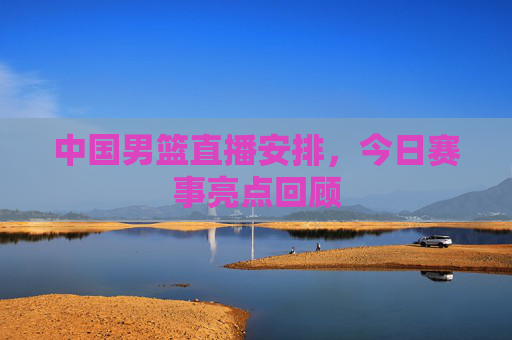 中国男篮直播安排，今日赛事亮点回顾