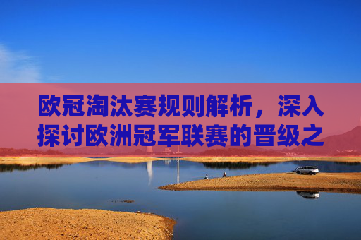 欧冠淘汰赛规则解析，深入探讨欧洲冠军联赛的晋级之路
