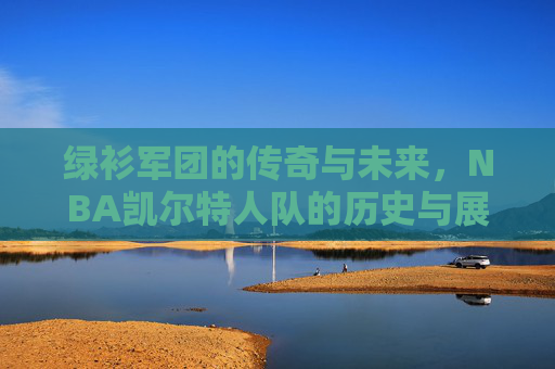 绿衫军团的传奇与未来,NBA凯尔特人队的历史与展望 绿衫军团的传奇与未来,NBA凯尔特人队的历史与展望