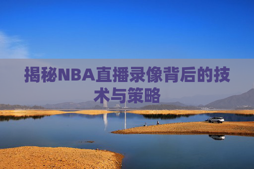 揭秘NBA直播录像背后的技术与策略 揭秘NBA直播录像背后的技术与策略
