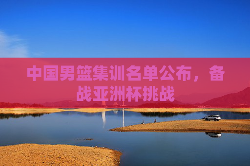 中国男篮集训名单公布，备战亚洲杯挑战