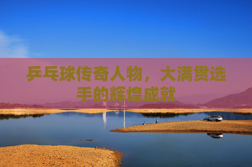 乒乓球传奇人物,大满贯选手的辉煌成就 乒乓球传奇人物,大满贯选手的辉煌成就