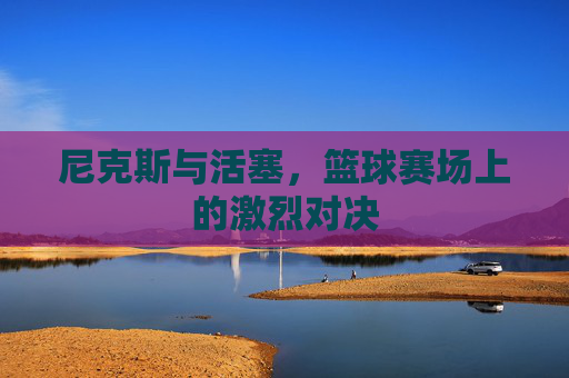 尼克斯与活塞,篮球赛场上的激烈对决 尼克斯与活塞,篮球赛场上的激烈对决