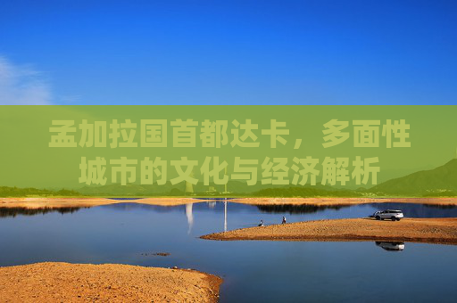 孟加拉国首都达卡,多面性城市的文化与经济解析 孟加拉国首都达卡,多面性城市的文化与经济解析